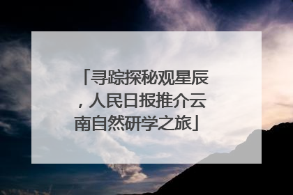 寻踪探秘观星辰，人民日报推介云南自然研学之旅
