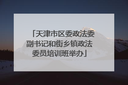 天津市区委政法委副书记和街乡镇政法委员培训班举办