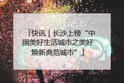 快讯｜长沙上榜“中国美好生活城市之美好焕新典范城市”