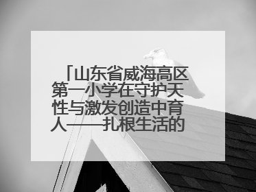 山东省威海高区第一小学在守护天性与激发创造中育人——扎根生活的科学教育更有效