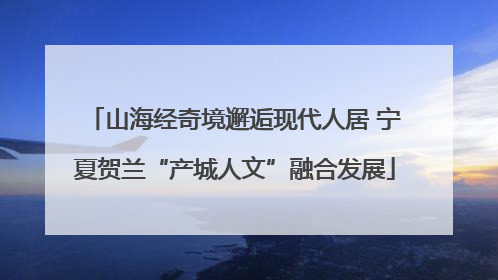 山海经奇境邂逅现代人居 宁夏贺兰“产城人文”融合发展