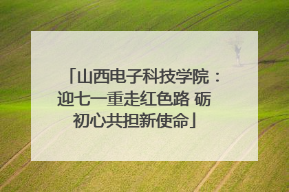 山西电子科技学院：迎七一重走红色路 砺初心共担新使命