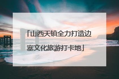 山西天镇全力打造边塞文化旅游打卡地