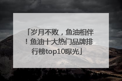 岁月不败，鱼油相伴！鱼油十大热门品牌排行榜top10曝光