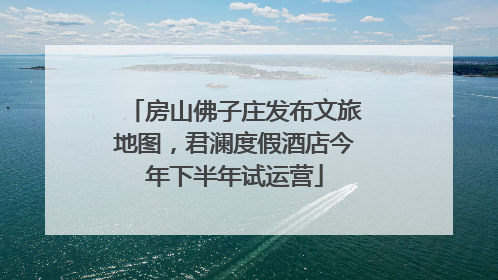 房山佛子庄发布文旅地图，君澜度假酒店今年下半年试运营