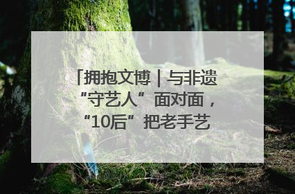 拥抱文博｜与非遗“守艺人”面对面，“10后”把老手艺玩出“潮”花样
