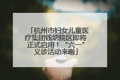 杭州市妇女儿童医疗集团钱塘院区即将正式启用！“六一”义诊活动来啦