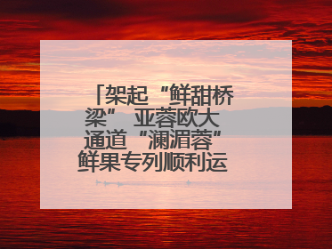 架起“鲜甜桥梁” 亚蓉欧大通道“澜湄蓉”鲜果专列顺利运抵成都青白江