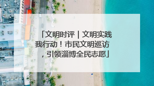 文明时评｜文明实践我行动！市民文明巡访，引领淄博全民志愿