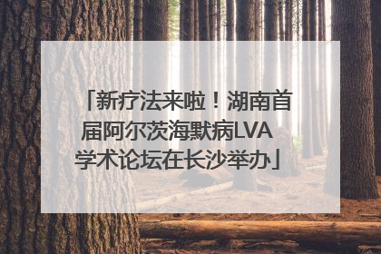 新疗法来啦！湖南首届阿尔茨海默病LVA学术论坛在长沙举办