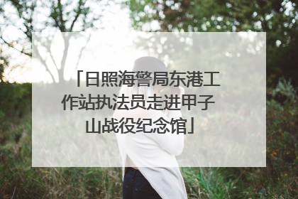 日照海警局东港工作站执法员走进甲子山战役纪念馆