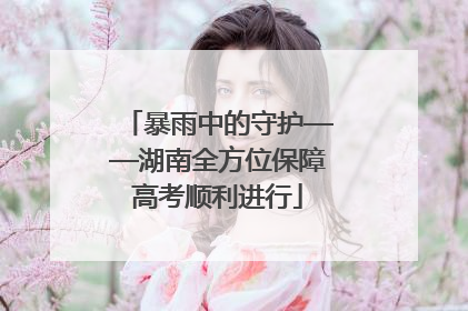 暴雨中的守护——湖南全方位保障高考顺利进行