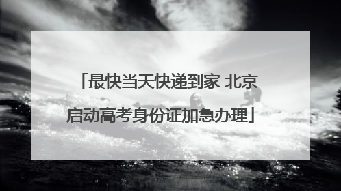 最快当天快递到家 北京启动高考身份证加急办理