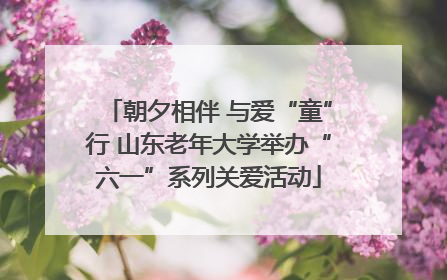 朝夕相伴 与爱“童”行 山东老年大学举办“六一”系列关爱活动