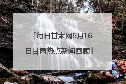 每日甘肃网6月16日甘肃热点新闻回顾