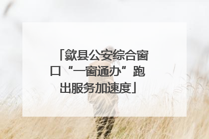 歙县公安综合窗口“一窗通办”跑出服务加速度