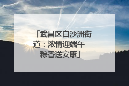 武昌区白沙洲街道：浓情迎端午 粽香送安康
