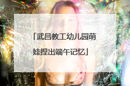 武昌教工幼儿园萌娃捏出端午记忆