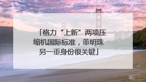 格力“上新”两项压缩机国际标准，董明珠另一重身份很关键