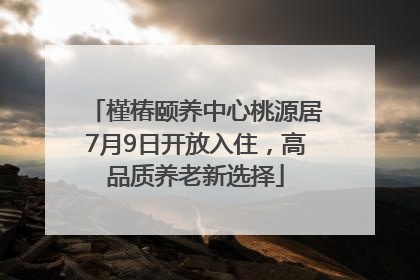 槿椿颐养中心桃源居7月9日开放入住，高品质养老新选择