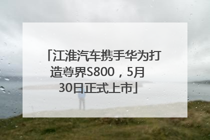 江淮汽车携手华为打造尊界S800，5月30日正式上市
