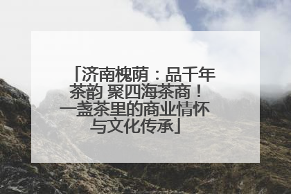 济南槐荫：品千年茶韵 聚四海茶商！一盏茶里的商业情怀与文化传承