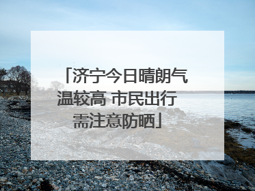 济宁今日晴朗气温较高 市民出行需注意防晒