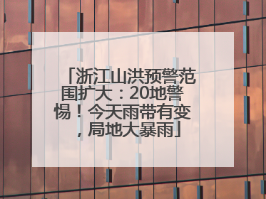 浙江山洪预警范围扩大：20地警惕！今天雨带有变，局地大暴雨