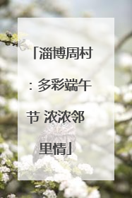 淄博周村：多彩端午节 浓浓邻里情
