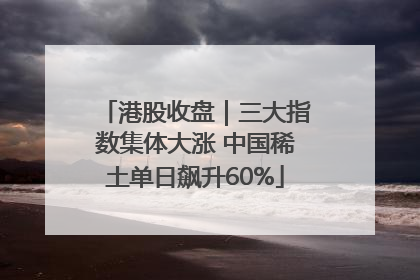 港股收盘｜三大指数集体大涨 中国稀土单日飙升60%