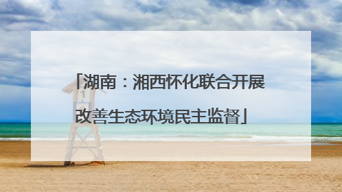 湖南：湘西怀化联合开展改善生态环境民主监督