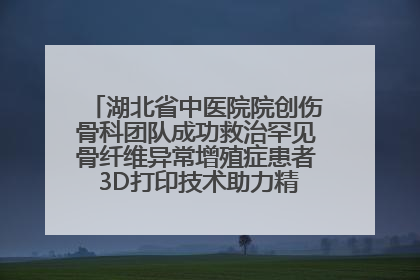 湖北省中医院院创伤骨科团队成功救治罕见骨纤维异常增殖症患者 3D打印技术助力精准矫形手术