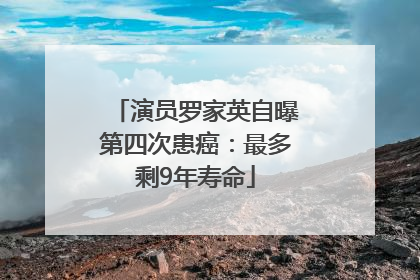 演员罗家英自曝第四次患癌：最多剩9年寿命