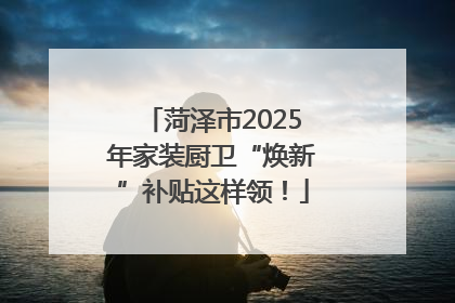 菏泽市2025年家装厨卫“焕新”补贴这样领！