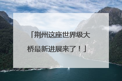 荆州这座世界级大桥最新进展来了！