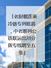老挝榴莲乘冷链专列抵蓉，中老班列公铁联运出川分拨专线增至五条
