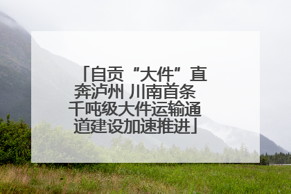 自贡“大件”直奔泸州 川南首条千吨级大件运输通道建设加速推进