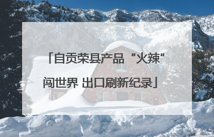 自贡荣县产品“火辣”闯世界 出口刷新纪录