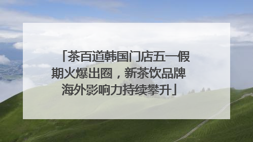 茶百道韩国门店五一假期火爆出圈，新茶饮品牌海外影响力持续攀升
