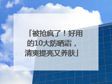 被抢疯了！好用的10大防晒霜，清爽提亮又养肤
