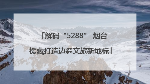解码“5288” 烟台援藏打造边疆文旅新地标