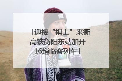 迎接“棋士”来衡 高铁衡阳东站加开16趟临客列车