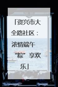 资兴市大全路社区：浓情端午 “粽”享欢乐
