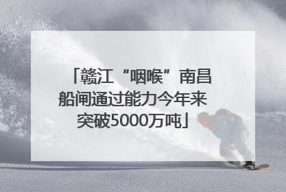赣江“咽喉”南昌船闸通过能力今年来突破5000万吨