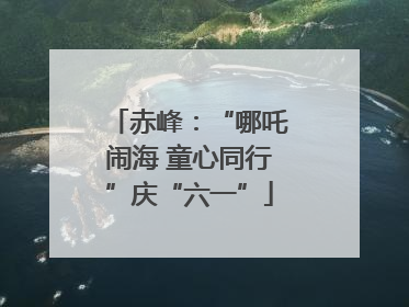 赤峰：“哪吒闹海 童心同行”庆“六一”