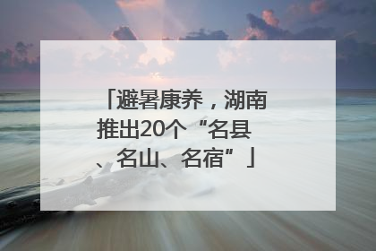 避暑康养，湖南推出20个“名县、名山、名宿”