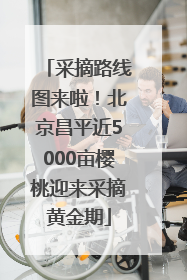 采摘路线图来啦！北京昌平近5000亩樱桃迎来采摘黄金期