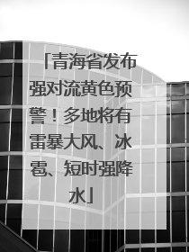 青海省发布强对流黄色预警！多地将有雷暴大风、冰雹、短时强降水
