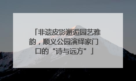 非遗皮影邂逅园艺雅韵，顺义公园演绎家门口的“诗与远方”