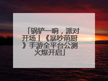 锅铲一响，派对开场丨《暴吵萌厨》手游全平台公测火爆开启